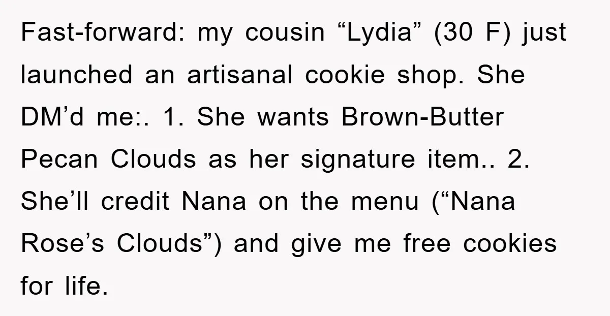 Fast-forward: my cousin “Lydia” (30 F) just launched an artisanal cookie shop. She DM’d me:. 1. She wants Brown-Butter Pecan Clouds as her signature item.. 2. She’ll credit Nana on...
