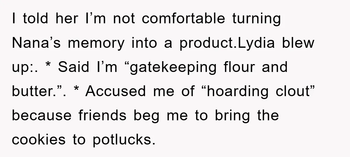 I told her I’m not comfortable turning Nana’s memory into a product.Lydia blew up:. * Said I’m “gatekeeping flour and butter.”. * Accused me of “hoarding clout” because friends beg...