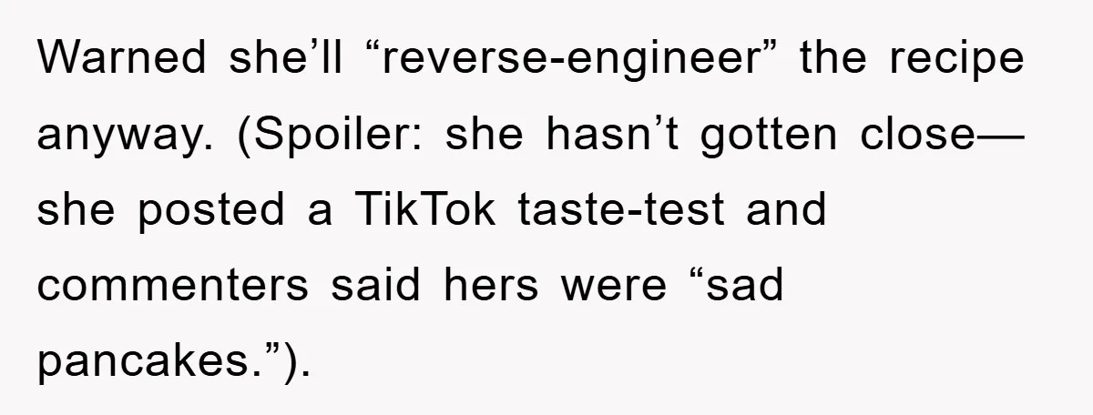 Warned she’ll “reverse-engineer” the recipe anyway. (Spoiler: she hasn’t gotten close—she posted a TikTok taste-test and commenters said hers were “sad pancakes.”).