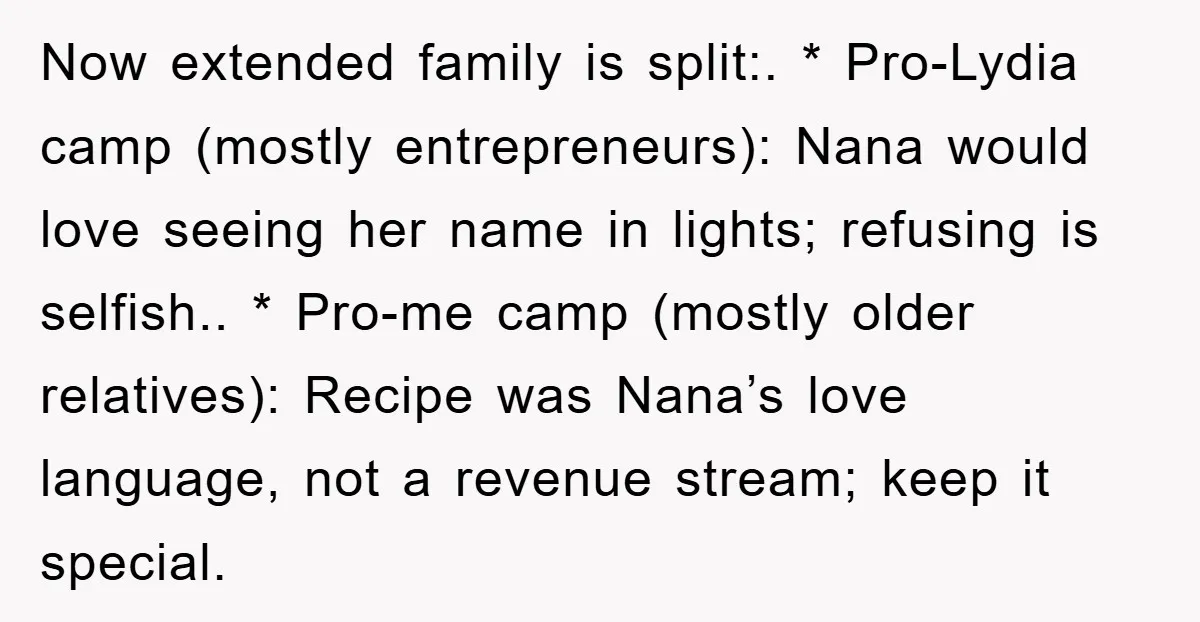 Now extended family is split:. * Pro-Lydia camp (mostly entrepreneurs): Nana would love seeing her name in lights; refusing is selfish.. * Pro-me camp (mostly older relatives): Recipe was Nana’s...