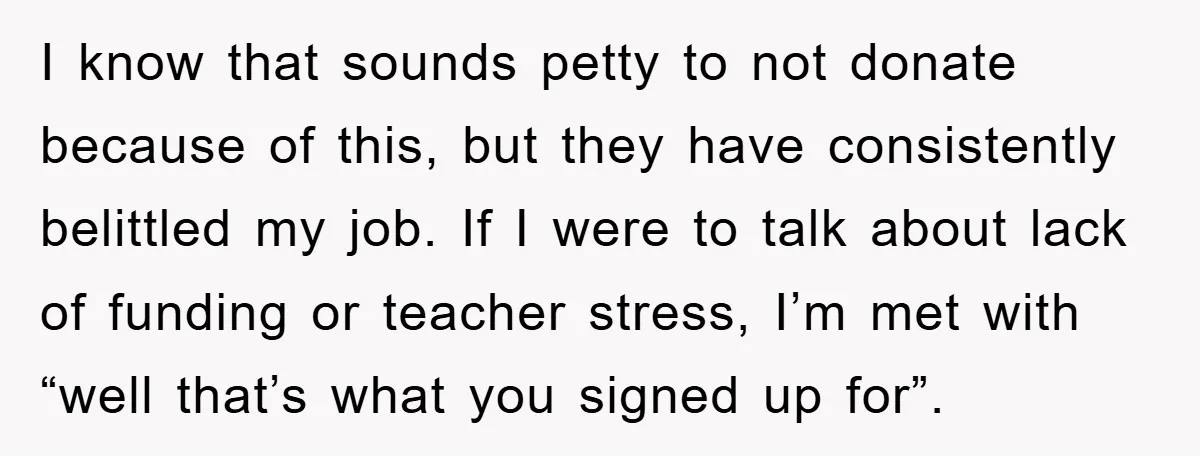 I know that sounds petty to not donate because of this, but they have consistently belittled my job. If I were to talk about lack of funding or teacher stress,...