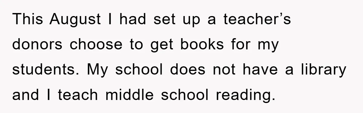 This August I had set up a teacher’s donors choose to get books for my students. My school does not have a library and I teach middle school reading.