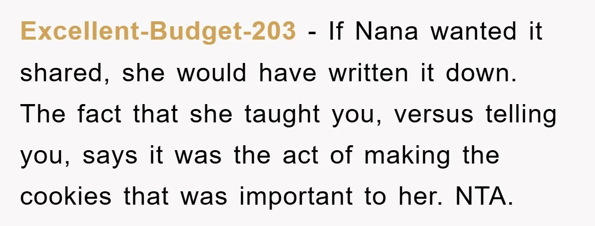 Excellent-Budget-203 − If Nana wanted it shared, she would have written it down. The fact that she taught you, versus telling you, says it was the act of making the...