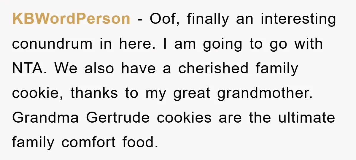 KBWordPerson − Oof, finally an interesting conundrum in here. I am going to go with NTA. We also have a cherished family cookie, thanks to my great grandmother. Grandma Gertrude...