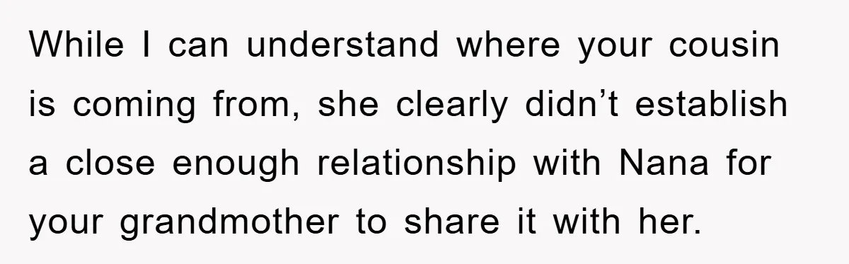 While I can understand where your cousin is coming from, she clearly didn’t establish a close enough relationship with Nana for your grandmother to share it with her.