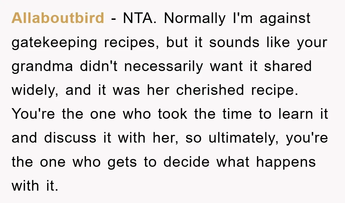 Allaboutbird − NTA. Normally I'm against gatekeeping recipes, but it sounds like your grandma didn't necessarily want it shared widely, and it was her cherished recipe. You're the one who...