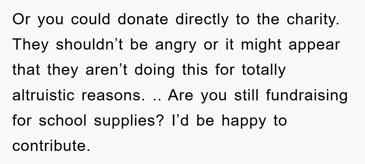 Or you could donate directly to the charity. They shouldn’t be angry or it might appear that they aren’t doing this for totally altruistic reasons. .. Are you still fundraising...