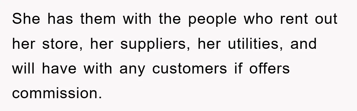 She has them with the people who rent out her store, her suppliers, her utilities, and will have with any customers if offers commission.