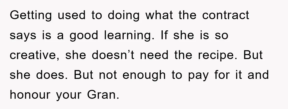 Getting used to doing what the contract says is a good learning. If she is so creative, she doesn’t need the recipe. But she does. But not enough to pay...