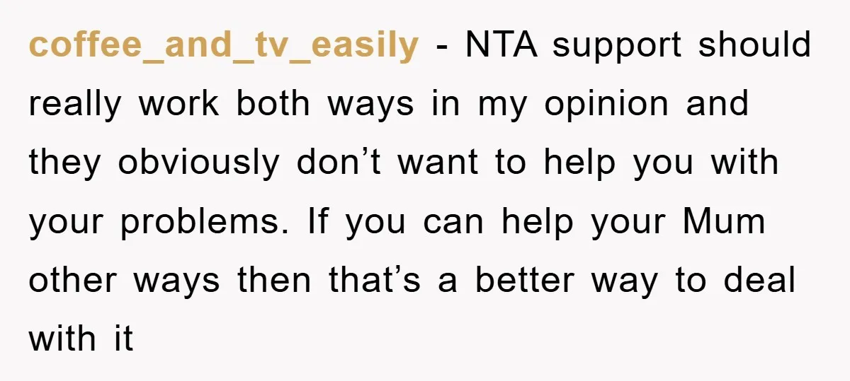 coffee_and_tv_easily − NTA support should really work both ways in my opinion and they obviously don’t want to help you with your problems. If you can help your Mum other...