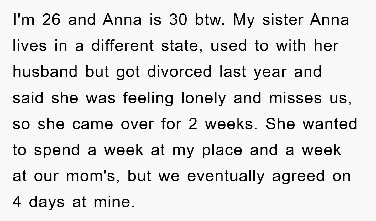 I'm 26 and Anna is 30 btw. My sister Anna lives in a different state, used to with her husband but got divorced last year and said she was feeling...