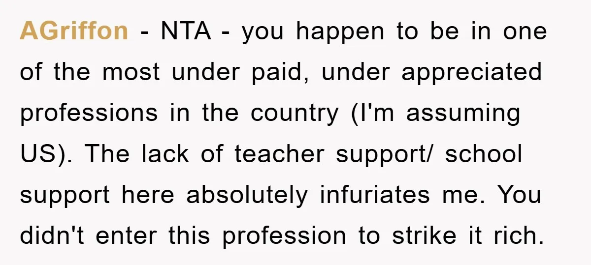 AGriffon − NTA - you happen to be in one of the most under paid, under appreciated professions in the country (I'm assuming US). The lack of teacher support/ school...