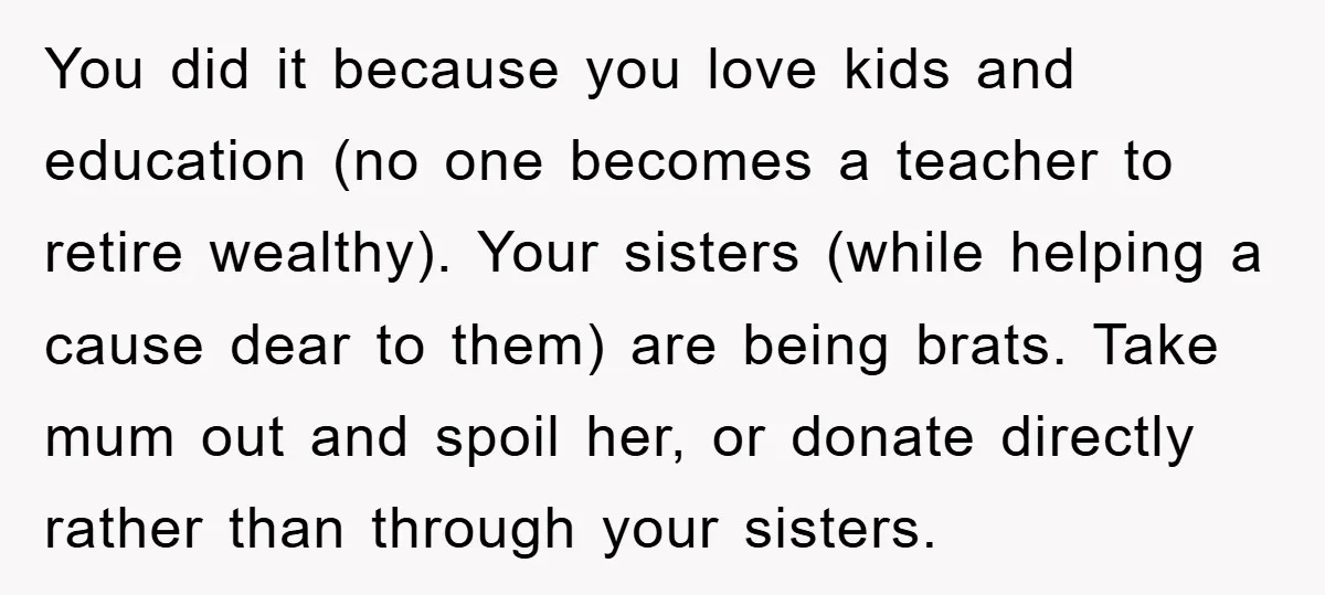 You did it because you love kids and education (no one becomes a teacher to retire wealthy). Your sisters (while helping a cause dear to them) are being brats. Take...