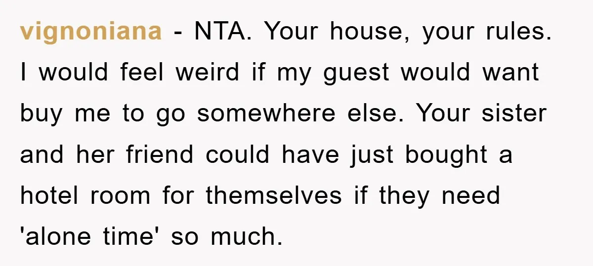 vignoniana − NTA. Your house, your rules. I would feel weird if my guest would want buy me to go somewhere else. Your sister and her friend could have just...