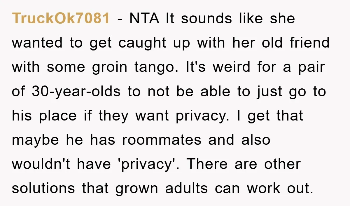 TruckOk7081 − NTA It sounds like she wanted to get caught up with her old friend with some groin tango. It's weird for a pair of 30-year-olds to not be...