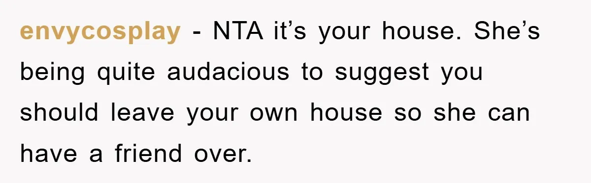 envycosplay − NTA it’s your house. She’s being quite audacious to suggest you should leave your own house so she can have a friend over.