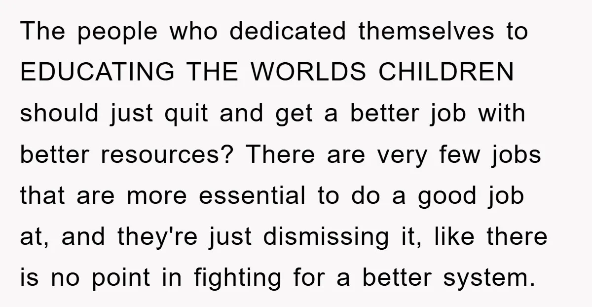 The people who dedicated themselves to EDUCATING THE WORLDS CHILDREN should just quit and get a better job with better resources? There are very few jobs that are more essential...