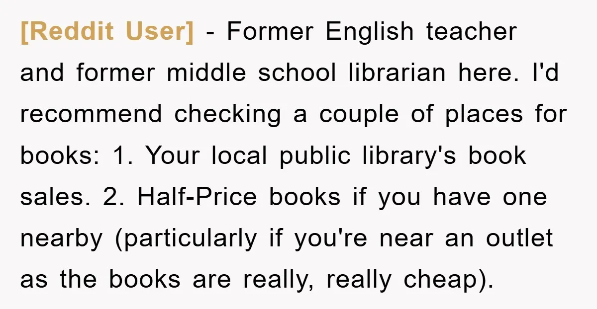 [Reddit User] − Former English teacher and former middle school librarian here. I'd recommend checking a couple of places for books: 1. Your local public library's book sales. 2. Half-Price...