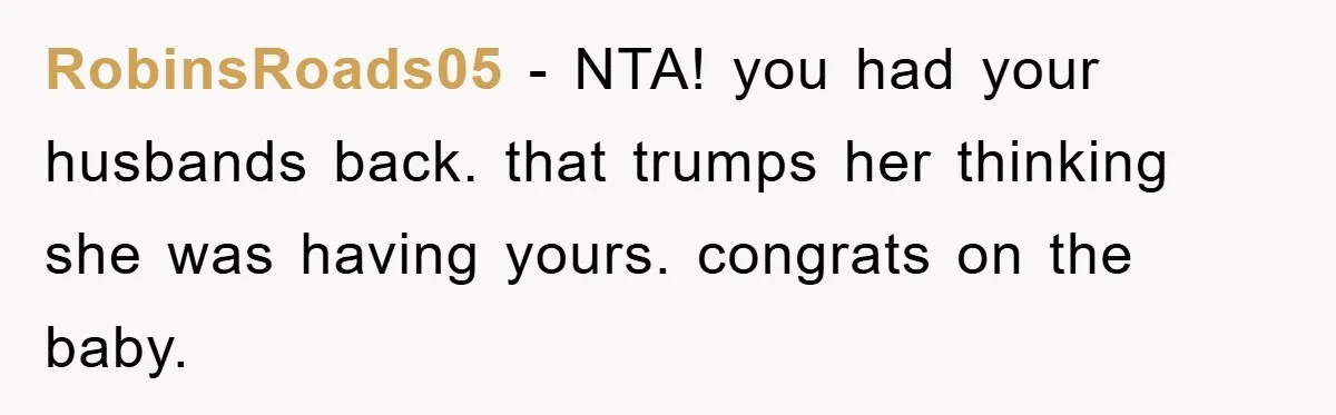 RobinsRoads05 - NTA! you had your husbands back. that trumps her thinking she was having yours. congrats on the baby.