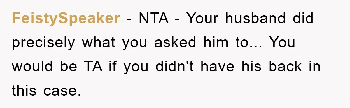 FeistySpeaker - NTA - Your husband did precisely what you asked him to... You would be TA if you didn't have his back in this case.