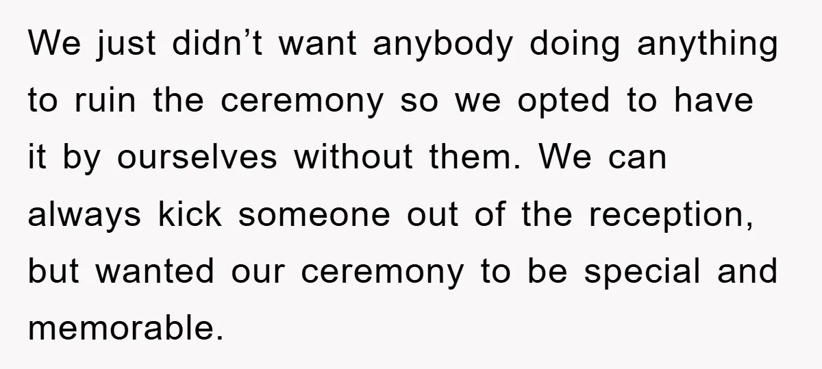 We just didn’t want anybody doing anything to ruin the ceremony so we opted to have it by ourselves without them. We can always kick someone out of the reception,...