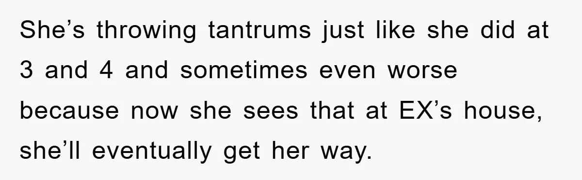 She’s throwing tantrums just like she did at 3 and 4 and sometimes even worse because now she sees that at EX’s house, she’ll eventually get her way.