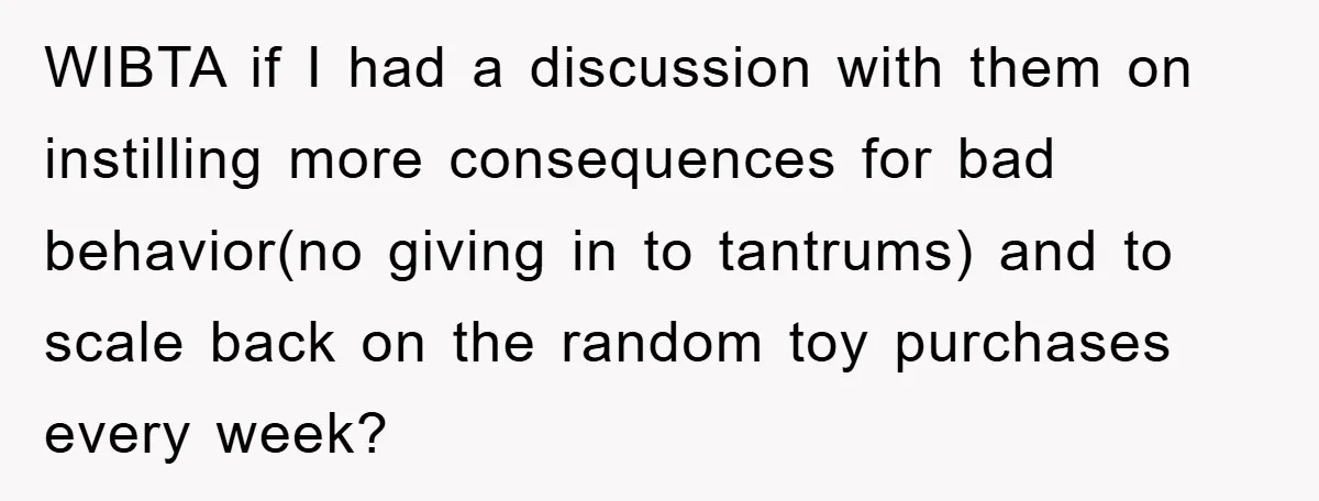 WIBTA if I had a discussion with them on instilling more consequences for bad behavior(no giving in to tantrums) and to scale back on the random toy purchases every week?
