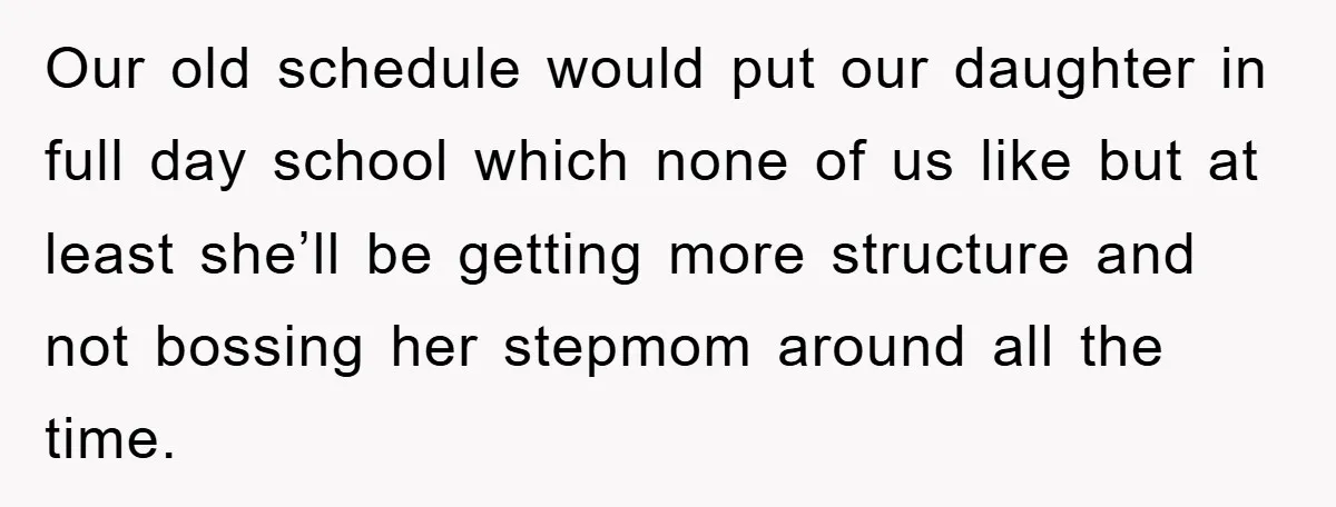 Our old schedule would put our daughter in full day school which none of us like but at least she’ll be getting more structure and not bossing her stepmom around...