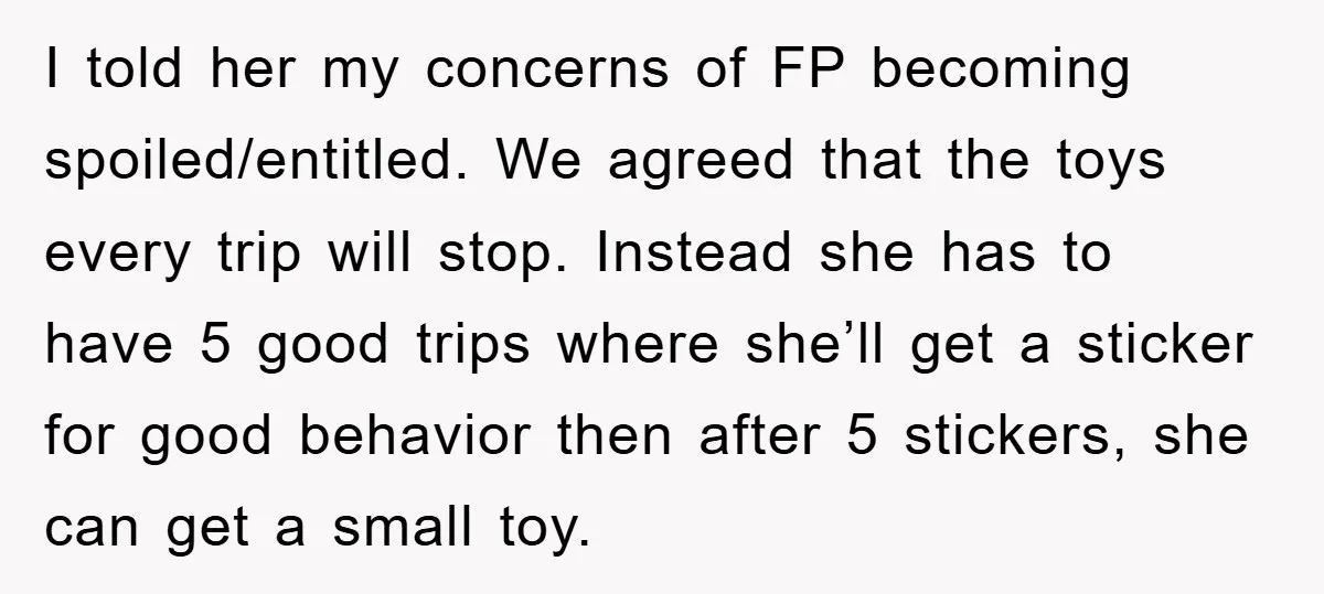 I told her my concerns of FP becoming spoiled/entitled. We agreed that the toys every trip will stop. Instead she has to have 5 good trips where she’ll get a...