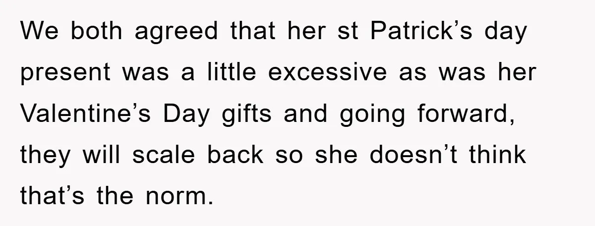 We both agreed that her st Patrick’s day present was a little excessive as was her Valentine’s Day gifts and going forward, they will scale back so she doesn’t think...