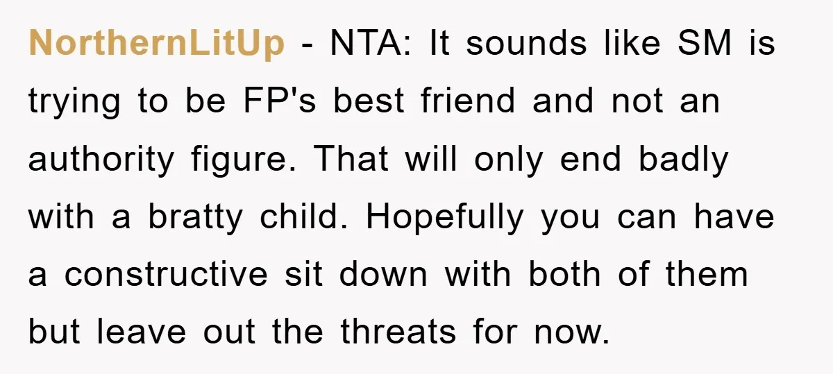 NorthernLitUp − NTA: It sounds like SM is trying to be FP's best friend and not an authority figure. That will only end badly with a bratty child. Hopefully you...