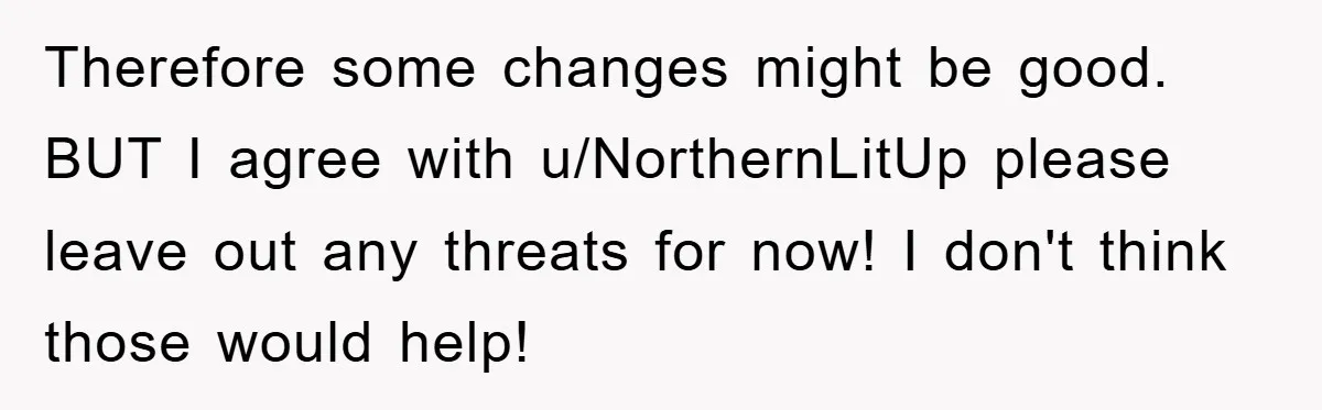 Therefore some changes might be good. BUT I agree with u/NorthernLitUp please leave out any threats for now! I don't think those would help!