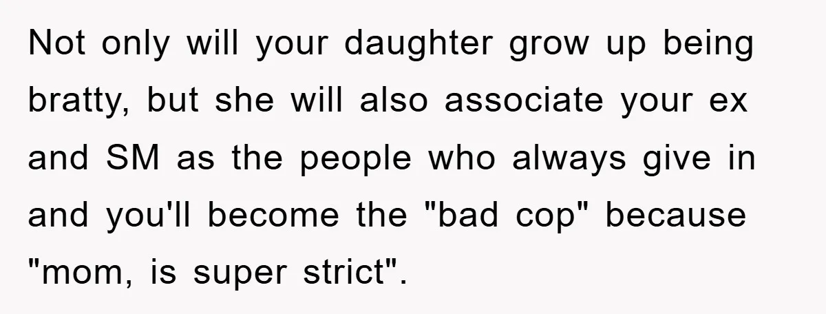 Not only will your daughter grow up being bratty, but she will also associate your ex and SM as the people who always give in and you'll become the "bad...