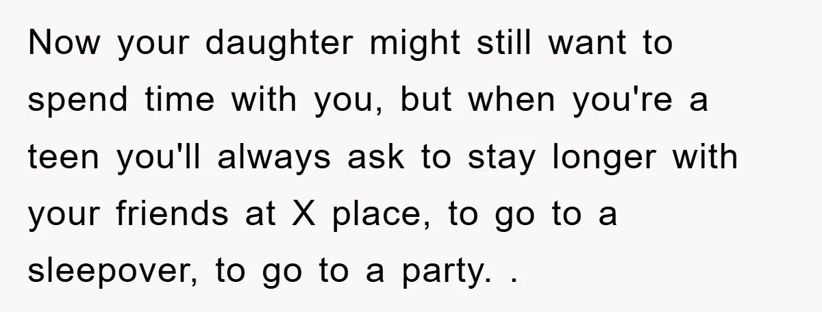 Now your daughter might still want to spend time with you, but when you're a teen you'll always ask to stay longer with your friends at X place, to go...