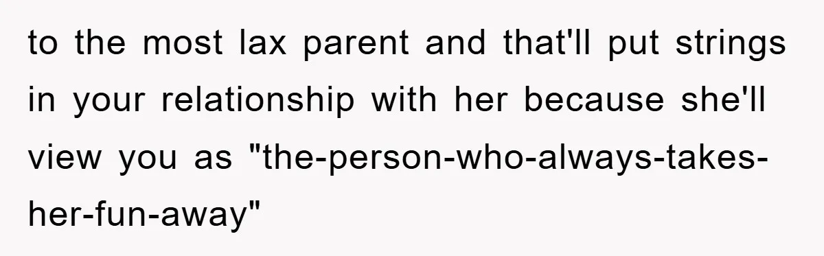 to the most lax parent and that'll put strings in your relationship with her because she'll view you as "the-person-who-always-takes-her-fun-away"