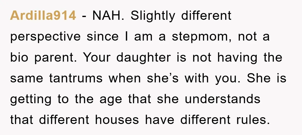 Ardilla914 − NAH. Slightly different perspective since I am a stepmom, not a bio parent. Your daughter is not having the same tantrums when she’s with you. She is getting...