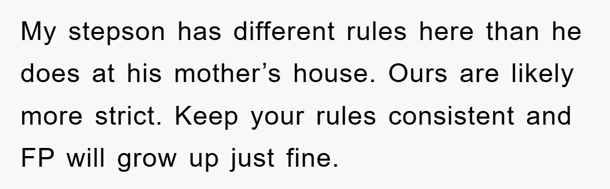 My stepson has different rules here than he does at his mother’s house. Ours are likely more strict. Keep your rules consistent and FP will grow up just fine.