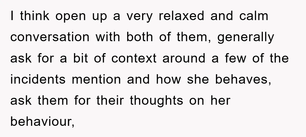 I think open up a very relaxed and calm conversation with both of them, generally ask for a bit of context around a few of the incidents mention and how...