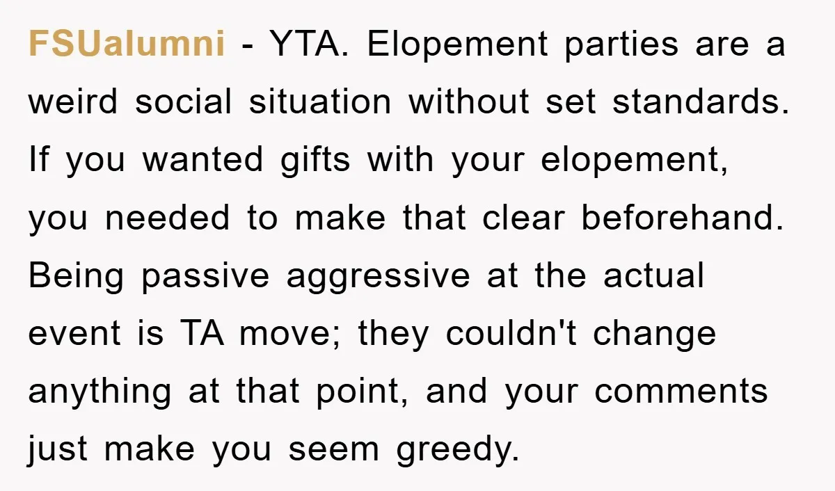 FSUalumni − YTA. Elopement parties are a weird social situation without set standards. If you wanted gifts with your elopement, you needed to make that clear beforehand. Being passive aggressive...