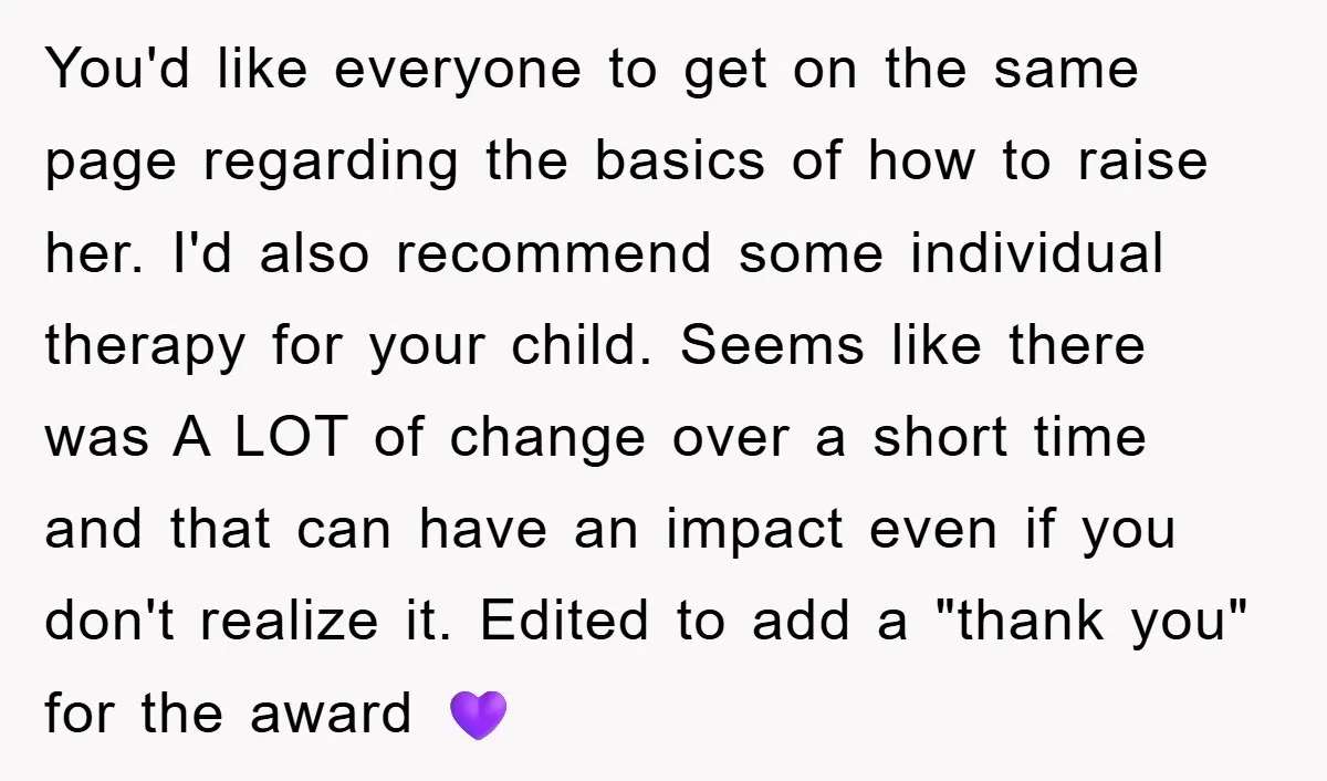 You'd like everyone to get on the same page regarding the basics of how to raise her. I'd also recommend some individual therapy for your child. Seems like there was...