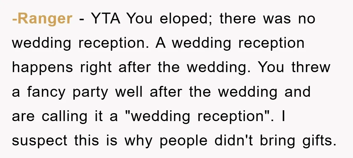 -Ranger − YTA You eloped; there was no wedding reception. A wedding reception happens right after the wedding. You threw a fancy party well after the wedding and are calling...