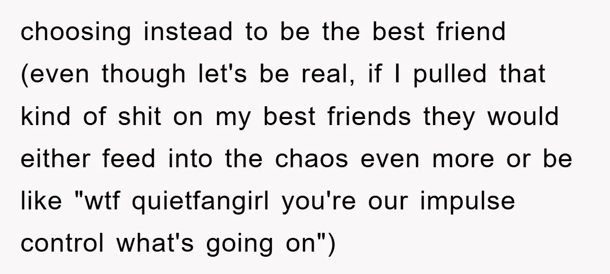 choosing instead to be the best friend (even though let's be real, if I pulled that kind of shit on my best friends they would either feed into the chaos...