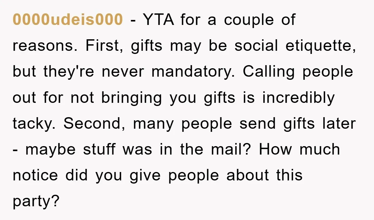 0000udeis000 − YTA for a couple of reasons. First, gifts may be social etiquette, but they're never mandatory. Calling people out for not bringing you gifts is incredibly tacky. Second,...
