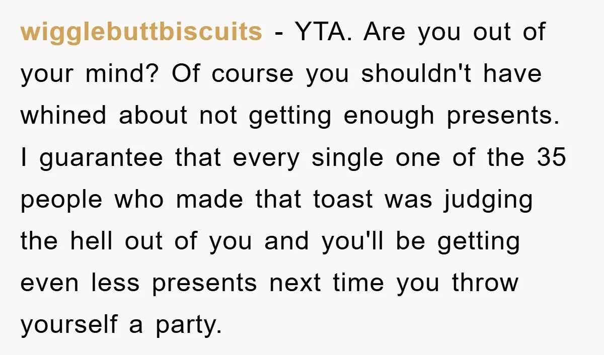 wigglebuttbiscuits − YTA. Are you out of your mind? Of course you shouldn't have whined about not getting enough presents. I guarantee that every single one of the 35 people...