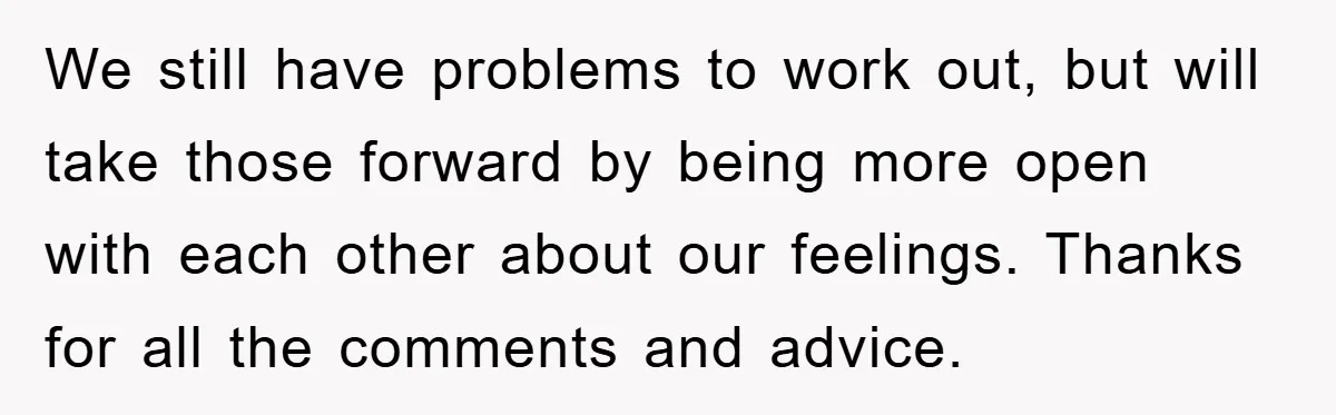 We still have problems to work out, but will take those forward by being more open with each other about our feelings. Thanks for all the comments and advice.