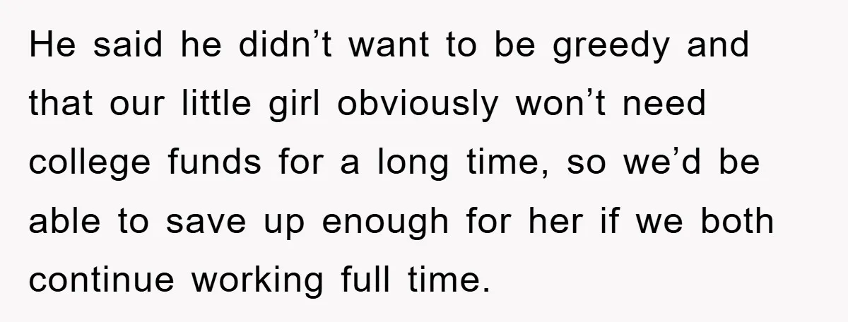 He said he didn’t want to be greedy and that our little girl obviously won’t need college funds for a long time, so we’d be able to save up enough...