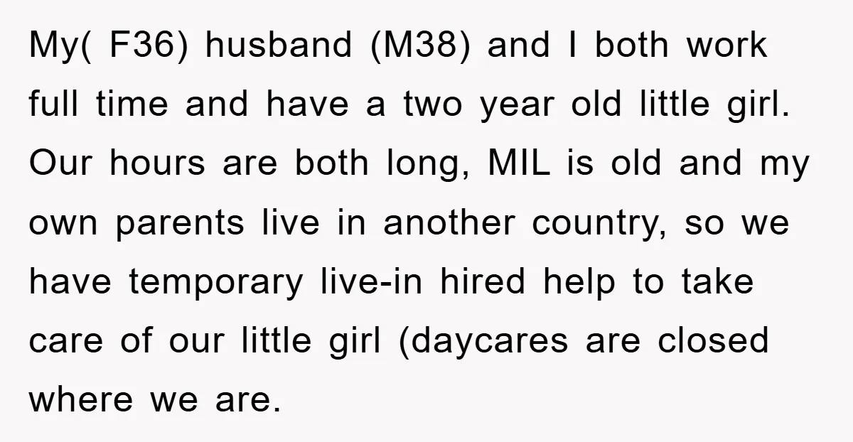 My( F36) husband (M38) and I both work full time and have a two year old little girl. Our hours are both long, MIL is old and my own parents...