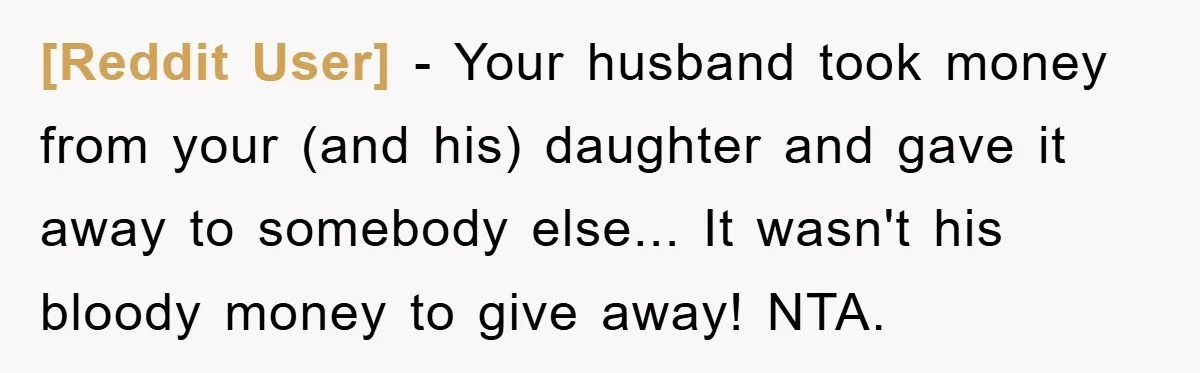 [Reddit User] - Your husband took money from your (and his) daughter and gave it away to somebody else... It wasn't his bloody money to give away! NTA.