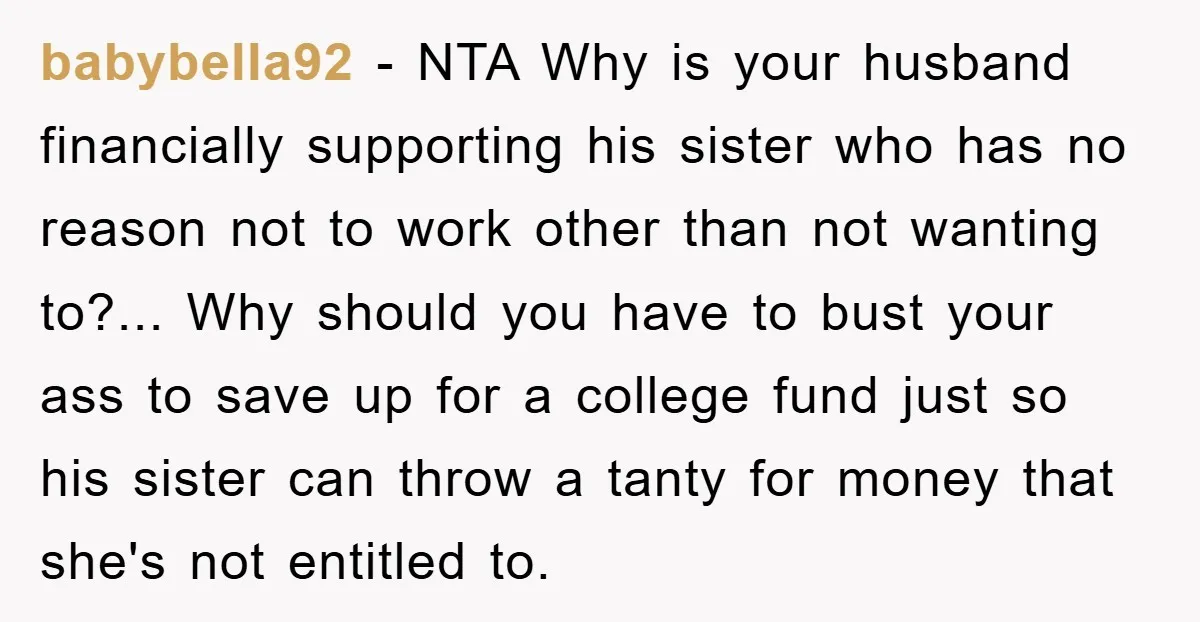 babybella92 - NTA Why is your husband financially supporting his sister who has no reason not to work other than not wanting to?... Why should you have to bust your...