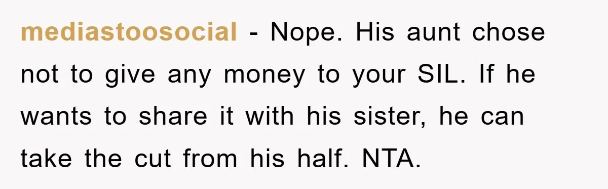 mediastoosocial - Nope. His aunt chose not to give any money to your SIL. If he wants to share it with his sister, he can take the cut from his...